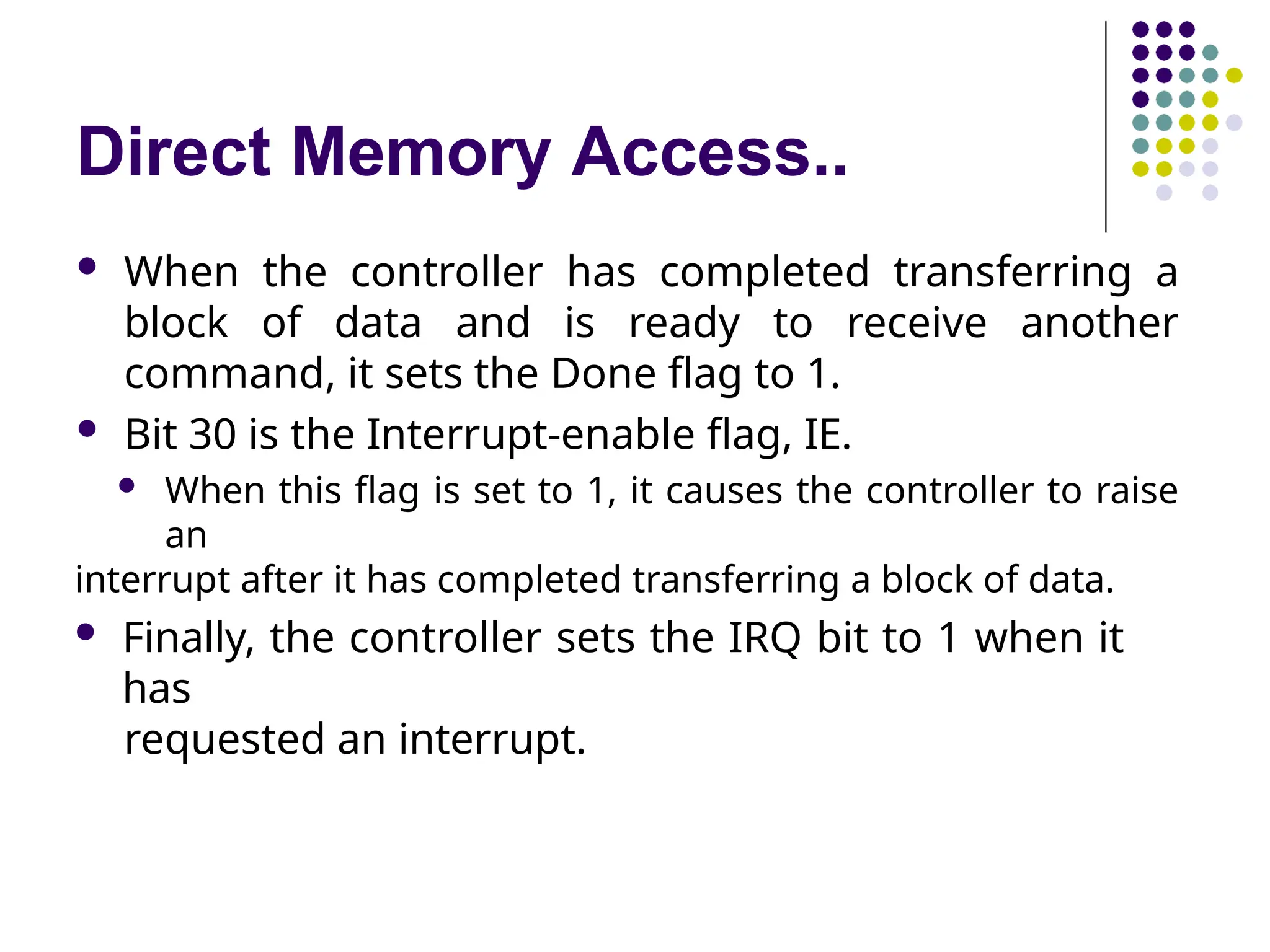 Direct Memory Access..
 When the controller has completed transferring a
block of data and is ready to receive another
command, it sets the Done flag to 1.
 Bit 30 is the Interrupt-enable flag, IE.
 When this flag is set to 1, it causes the controller to raise
an
interrupt after it has completed transferring a block of data.
 Finally, the controller sets the IRQ bit to 1 when it
has
requested an interrupt.
 