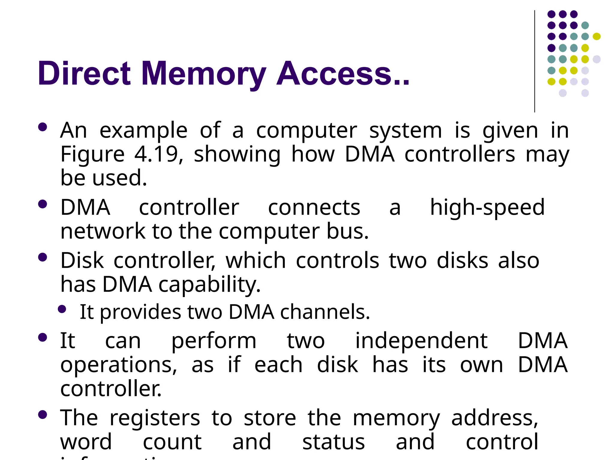 Direct Memory Access..
 An example of a computer system is given in
Figure 4.19, showing how DMA controllers may
be used.
 DMA controller connects a high-speed
network to the computer bus.
 Disk controller, which controls two disks also
has DMA capability.
 It provides two DMA channels.
 It can perform two independent DMA
operations, as if each disk has its own DMA
controller.
 The registers to store the memory address,
word count and status and control
 