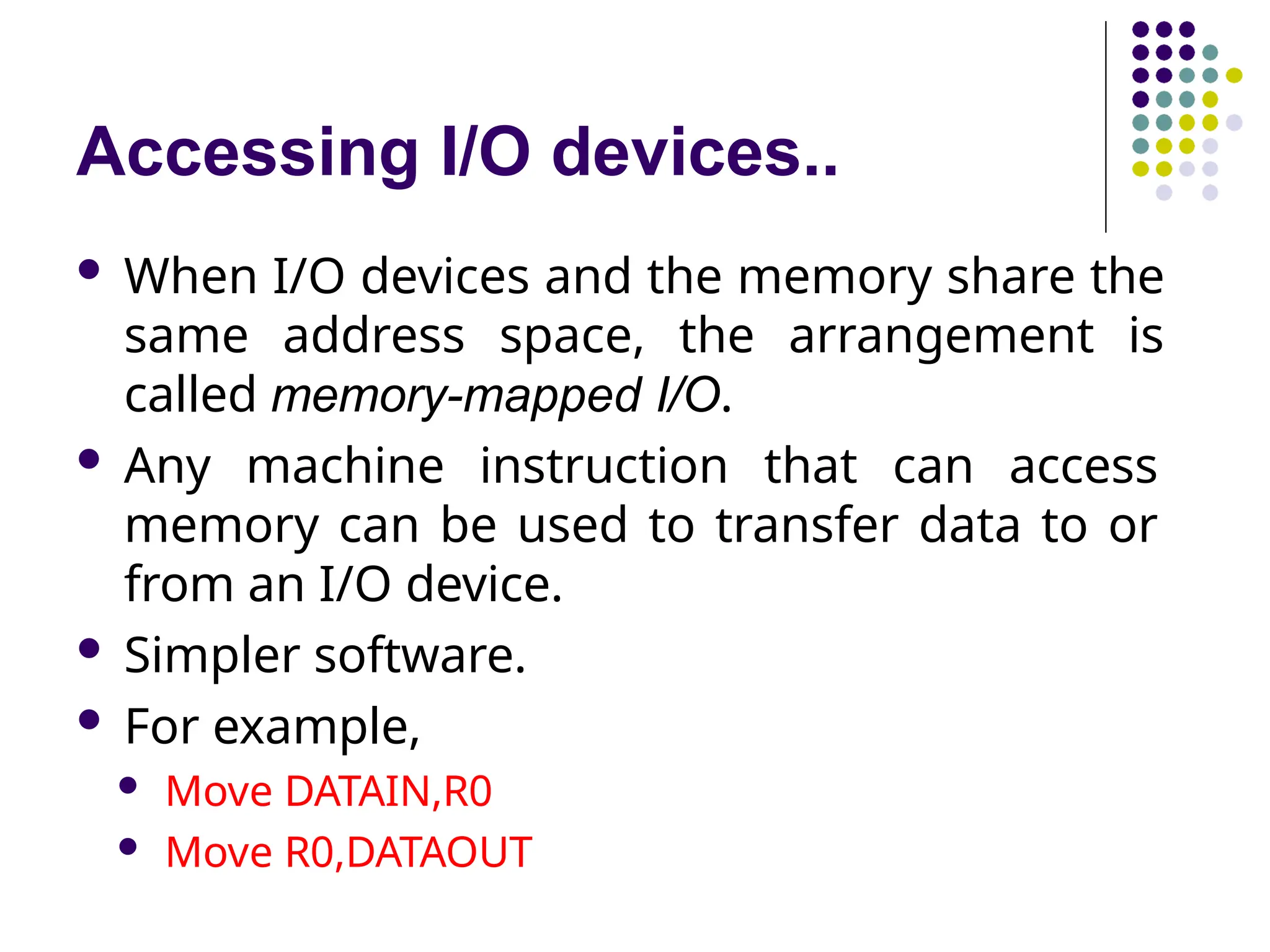 Accessing I/O devices..
 When I/O devices and the memory share the
same address space, the arrangement is
called memory-mapped I/O.
 Any machine instruction that can access
memory can be used to transfer data to or
from an I/O device.
 Simpler software.
 For example,
 Move DATAIN,R0
 Move R0,DATAOUT
 