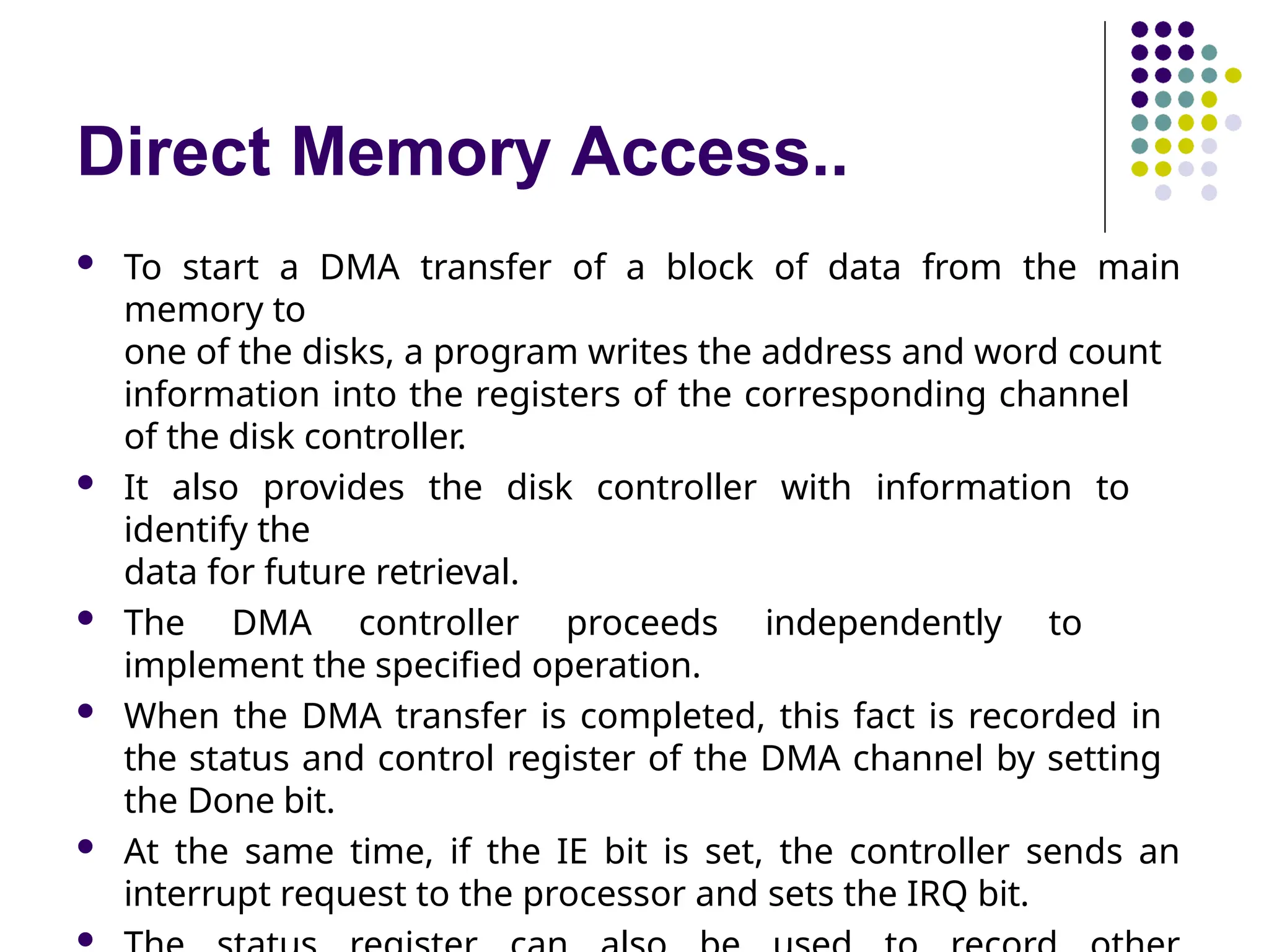Direct Memory Access..
 To start a DMA transfer of a block of data from the main
memory to
one of the disks, a program writes the address and word count
information into the registers of the corresponding channel
of the disk controller.
 It also provides the disk controller with information to
identify the
data for future retrieval.
 The DMA controller proceeds independently to
implement the specified operation.
 When the DMA transfer is completed, this fact is recorded in
the status and control register of the DMA channel by setting
the Done bit.
 At the same time, if the IE bit is set, the controller sends an
interrupt request to the processor and sets the IRQ bit.

 