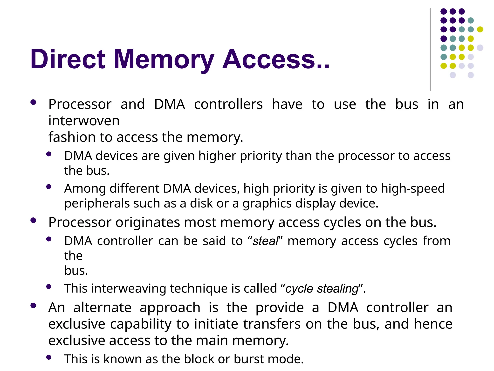 Direct Memory Access..
 Processor and DMA controllers have to use the bus in an
interwoven
fashion to access the memory.
 DMA devices are given higher priority than the processor to access
the bus.
 Among different DMA devices, high priority is given to high-speed
peripherals such as a disk or a graphics display device.
 Processor originates most memory access cycles on the bus.
 DMA controller can be said to “steal” memory access cycles from
the
bus.
 This interweaving technique is called “cycle stealing”.
 An alternate approach is the provide a DMA controller an
exclusive capability to initiate transfers on the bus, and hence
exclusive access to the main memory.
 This is known as the block or burst mode.
 