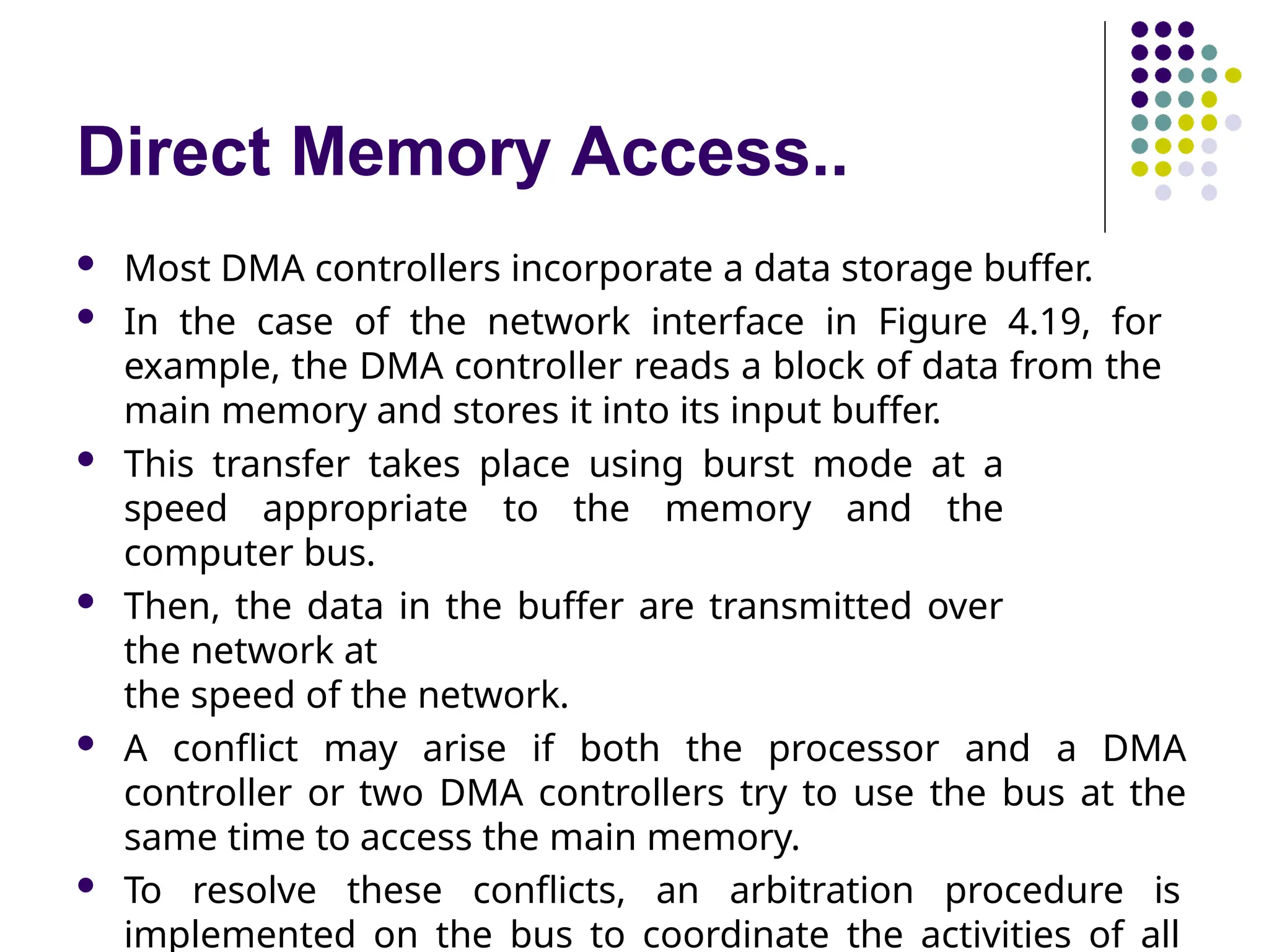 Direct Memory Access..
 Most DMA controllers incorporate a data storage buffer.
 In the case of the network interface in Figure 4.19, for
example, the DMA controller reads a block of data from the
main memory and stores it into its input buffer.
 This transfer takes place using burst mode at a
speed appropriate to the memory and the
computer bus.
 Then, the data in the buffer are transmitted over
the network at
the speed of the network.
 A conflict may arise if both the processor and a DMA
controller or two DMA controllers try to use the bus at the
same time to access the main memory.
 To resolve these conflicts, an arbitration procedure is
implemented on the bus to coordinate the activities of all
 