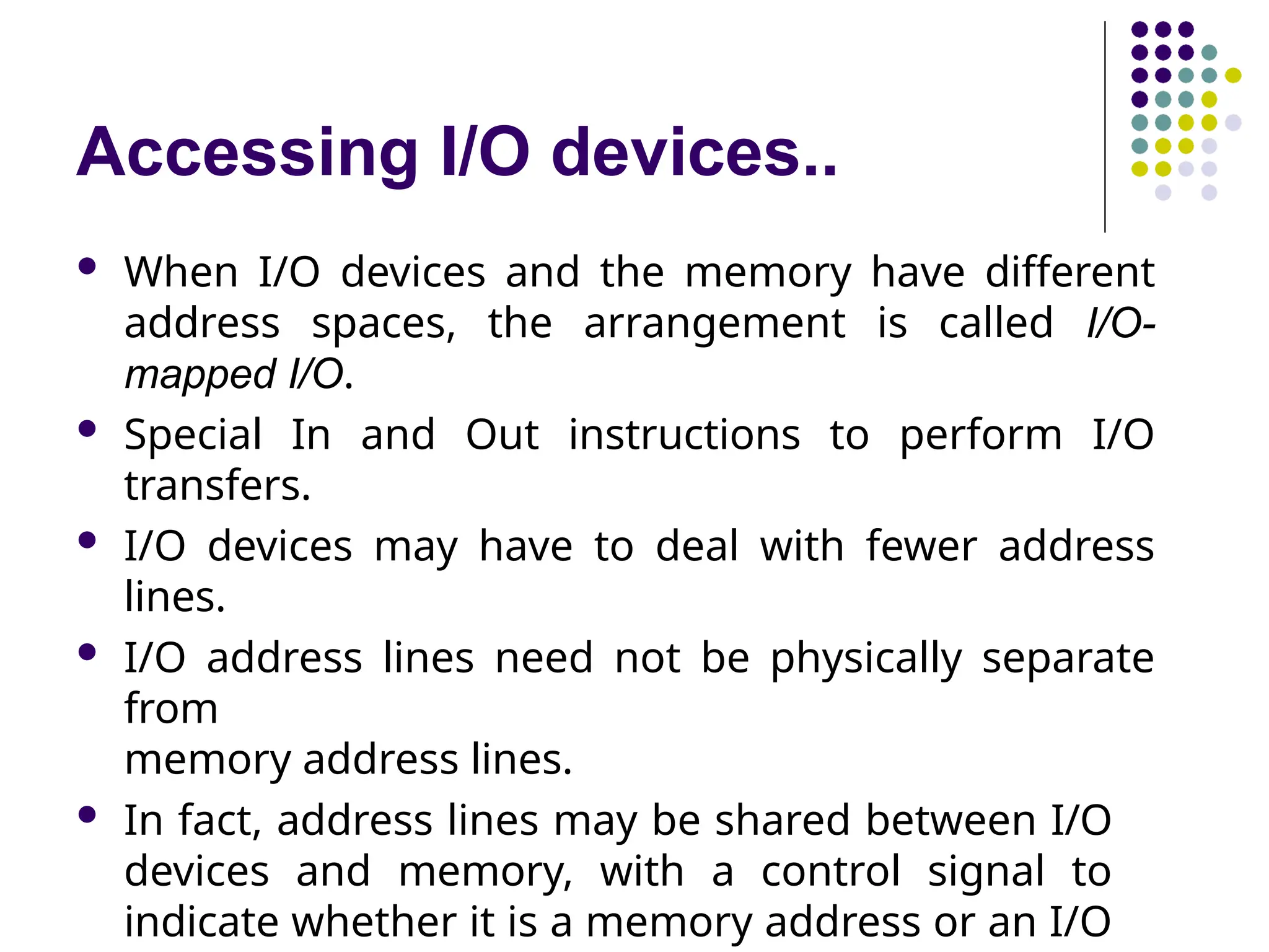Accessing I/O devices..
 When I/O devices and the memory have different
address spaces, the arrangement is called I/O-
mapped I/O.
 Special In and Out instructions to perform I/O
transfers.
 I/O devices may have to deal with fewer address
lines.
 I/O address lines need not be physically separate
from
memory address lines.
 In fact, address lines may be shared between I/O
devices and memory, with a control signal to
indicate whether it is a memory address or an I/O
 
