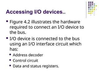 Accessing I/O devices..
 Figure 4.2 illustrates the hardware
required to connect an I/O device to
the bus.
 I/O device is connected to the bus
using an I/O interface circuit which
has:
 Address decoder
 Control circuit
 Data and status registers.
 