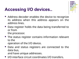Accessing I/O devices..
 Address decoder enables the device to recognize
its address when this address appears on the
address lines.
 Data register holds the data being transferred to
or from
the processor.
 The status register contains information relevant
to the
operation of the I/O device.
 Data and status registers are connected to the
data bus,
and have unique addresses.
 I/O interface circuit coordinates I/O transfers.
 