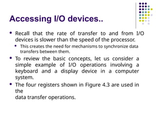Accessing I/O devices..
 Recall that the rate of transfer to and from I/O
devices is slower than the speed of the processor.
 This creates the need for mechanisms to synchronize data
transfers between them.
 To review the basic concepts, let us consider a
simple example of I/O operations involving a
keyboard and a display device in a computer
system.
 The four registers shown in Figure 4.3 are used in
the
data transfer operations.
 