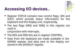 Accessing I/O devices..
 Register STATUS contains two control flags, SIN and
SOUT, which provide status information for the
keyboard and the display unit, respectively.
 The two flags KIRQ and DIRQ in this register are
used in
conjunction with interrupts.
 The KEN and DEN bits are in register CONTROL.
 Data from the keyboard are made available in the
DATAIN register, and data sent to the display are
stored in the DATAOUT register.
 