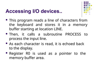 Accessing I/O devices..
 This program reads a line of characters from
the keyboard and stores it in a memory
buffer starting at location LINE.
 Then, it calls a subroutine PROCESS to
process the input line.
 As each character is read, it is echoed back
to the display.
 Register R0 is used as a pointer to the
memory buffer area.
 