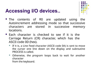 Accessing I/O devices..
 The contents of R0 are updated using the
Autoincrement addressing mode so that successive
characters are stored in successive memory
locations.
 Each character is checked to see if it is the
Carriage Return (CR) character, which has the
ASCII code 0D (hex).
 If it is, a Line Feed character (ASCII code 0A) is sent to move
the cursor one line down on the display and subroutine
PROCESS is called.
 Otherwise, the program loops back to wait for another
character
from the keyboard.
 