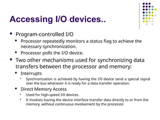 Accessing I/O devices..
 Program-controlled I/O
 Processor repeatedly monitors a status flag to achieve the
necessary synchronization.
 Processor polls the I/O device.
 Two other mechanisms used for synchronizing data
transfers between the processor and memory:
 Interrupts
 Synchronization is achieved by having the I/0 device send a special signal
over the bus whenever it is ready for a data transfer operation.
 Direct Memory Access
 Used for high-speed I/0 devices.
 It involves having the device interface transfer data directly to or from the
memory, without continuous involvement by the processor.
 