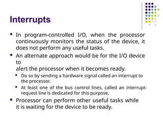 Interrupts
 In program-controlled I/O, when the processor
continuously monitors the status of the device, it
does not perform any useful tasks.
 An alternate approach would be for the I/O device
to
alert the processor when it becomes ready.
 Do so by sending a hardware signal called an interrupt to
the processor.
 At least one of the bus control lines, called an interrupt-
request line is dedicated for this purpose.
 Processor can perform other useful tasks while
it is waiting for the device to be ready.
 