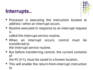 Interrupts..
 Processor is executing the instruction located at
address i when an interrupt occurs.
 Routine executed in response to an interrupt request
is
called the interrupt-service routine.
 When an interrupt occurs, control must be
transferred to
the interrupt service routine.
 But before transferring control, the current contents
of
the PC (i+1), must be saved in a known location.
 This will enable the return-from-interrupt instruction
to
 