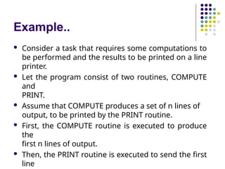 Example..
 Consider a task that requires some computations to
be performed and the results to be printed on a line
printer.
 Let the program consist of two routines, COMPUTE
and
PRINT.
 Assume that COMPUTE produces a set of n lines of
output, to be printed by the PRINT routine.
 First, the COMPUTE routine is executed to produce
the
first n lines of output.
 Then, the PRINT routine is executed to send the first
line
 