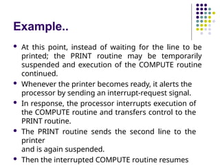 Example..
 At this point, instead of waiting for the line to be
printed; the PRINT routine may be temporarily
suspended and execution of the COMPUTE routine
continued.
 Whenever the printer becomes ready, it alerts the
processor by sending an interrupt-request signal.
 In response, the processor interrupts execution of
the COMPUTE routine and transfers control to the
PRINT routine.
 The PRINT routine sends the second line to the
printer
and is again suspended.
 Then the interrupted COMPUTE routine resumes
 