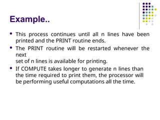 Example..
 This process continues until all n lines have been
printed and the PRINT routine ends.
 The PRINT routine will be restarted whenever the
next
set of n lines is available for printing.
 If COMPUTE takes longer to generate n lines than
the time required to print them, the processor will
be performing useful computations all the time.
 