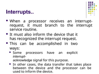 Interrupts..
 When a processor receives an interrupt-
request, it must branch to the interrupt
service routine.
 It must also inform the device that it
has recognized the interrupt request.
 This can be accomplished in two
ways:
 Some processors have an explicit
interrupt-
acknowledge signal for this purpose.
 In other cases, the data transfer that takes place
between the device and the processor can be
used to inform the device.
 
