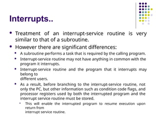 Interrupts..
 Treatment of an interrupt-service routine is very
similar to that of a subroutine.
 However there are significant differences:
 A subroutine performs a task that is required by the calling program.
 Interrupt-service routine may not have anything in common with the
program it interrupts.
 Interrupt-service routine and the program that it interrupts may
belong to
different users.
 As a result, before branching to the interrupt-service routine, not
only the PC, but other information such as condition code flags, and
processor registers used by both the interrupted program and the
interrupt service routine must be stored.
 This will enable the interrupted program to resume execution upon
return from
interrupt service routine.
 
