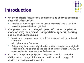 Introduction
 One of the basic features of a computer is its ability to exchange
data with other devices.
 Enables a human operator to use a keyboard and a display
screen to process text and graphics.
 Computers are an integral part of home appliances,
manufacturing equipment, transportation systems, banking
and point-of-sale terminals.
 Input to a computer may come from a sensor switch, a digital
camera, a
microphone, or a fire alarm.
 Output may be a sound signal to be sent to a speaker or a digitally
coded command to change the speed of a motor, open a valve, or
cause a robot to move in a specified manner.
 In short, a general-purpose computer should have the
ability to exchange information with a wide range of
devices in varying environments.
 
