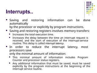 Interrupts..
 Saving and restoring information can be done
automatically
by the processor or explicitly by program instructions.
 Saving and restoring registers involves memory transfers:
 Increases the total execution time.
 Increases the delay between the time an interrupt request is
received, and the start of execution of the interrupt-service
routine. This delay is called interrupt latency.
 In order to reduce the interrupt latency, most
processors save
only the minimal amount of information:
 This minimal amount of information includes Program
Counter and processor status registers.
 Any additional information that must be saved, must be saved
explicitly by the program instructions at the beginning of the
interrupt service routine.
 