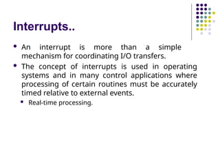 Interrupts..
 An interrupt is more than a simple
mechanism for coordinating I/O transfers.
 The concept of interrupts is used in operating
systems and in many control applications where
processing of certain routines must be accurately
timed relative to external events.
 Real-time processing.
 