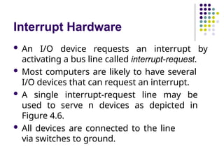 Interrupt Hardware
 An I/O device requests an interrupt by
activating a bus line called interrupt-request.
 Most computers are likely to have several
I/O devices that can request an interrupt.
 A single interrupt-request line may be
used to serve n devices as depicted in
Figure 4.6.
 All devices are connected to the line
via switches to ground.
 