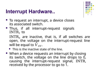 Interrupt Hardware..
 To request an interrupt, a device closes
its associated switch.
 Thus, if all interrupt-request signals
INTR1 to
INTRn are inactive, that is, if all switches are
open, the voltage on the interrupt-request line
will be equal to 𝑉𝑑𝑑 .
 This is the inactive state of the line.
 When a device requests an interrupt by closing
its switch, the voltage on the line drops to 0,
causing the interrupt-request signal, INTR,
received by the processor to go to 1.
 