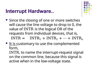Interrupt Hardware..
 Since the closing of one or more switches
will cause the line voltage to drop to 0, the
value of INTR is the logical OR of the
requests from individual devices, that is,
INTR = INTR1 + INTR2 + ⋯ + INTRn
 It is customary to use the complemented
form,
INTR, to name the interrupt-request signal
on the common line, because this signal is
active when in the low-voltage state.
 