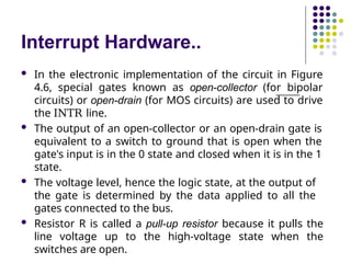 Interrupt Hardware..
 In the electronic implementation of the circuit in Figure
4.6, special gates known as open-collector (for bipolar
circuits) or open-drain (for MOS circuits) are used to drive
the INTR line.
 The output of an open-collector or an open-drain gate is
equivalent to a switch to ground that is open when the
gate's input is in the 0 state and closed when it is in the 1
state.
 The voltage level, hence the logic state, at the output of
the gate is determined by the data applied to all the
gates connected to the bus.
 Resistor R is called a pull-up resistor because it pulls the
line voltage up to the high-voltage state when the
switches are open.
 