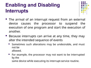 Enabling and Disabling
Interrupts
 The arrival of an interrupt request from an external
device causes the processor to suspend the
execution of one program and start the execution of
another.
 Because interrupts can arrive at any time, they may
alter the intended sequence of events
 Sometimes such alterations may be undesirable, and must
not be
allowed.
 For example, the processor may not want to be interrupted
by the
same device while executing its interrupt-service routine.
 