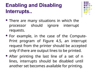 Enabling and Disabling
Interrupts..
 There are many situations in which the
processor should ignore interrupt
requests.
 For example, in the case of the Compute-
Print program of Figure 4.5, an interrupt
request from the printer should be accepted
only if there are output lines to be printed.
 After printing the last line of a set of n
lines, interrupts should be disabled until
another set becomes available for printing.
 