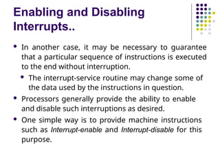 Enabling and Disabling
Interrupts..
 In another case, it may be necessary to guarantee
that a particular sequence of instructions is executed
to the end without interruption.
 The interrupt-service routine may change some of
the data used by the instructions in question.
 Processors generally provide the ability to enable
and disable such interruptions as desired.
 One simple way is to provide machine instructions
such as Interrupt-enable and Interrupt-disable for this
purpose.
 