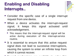 Enabling and Disabling
Interrupts..
 Consider the specific case of a single interrupt
request from one device.
 When a device activates the interrupt-request
signal, it keeps this signal activated until
acknowledgement.
 This means that the interrupt-request signal will be
active during execution of the interrupt-service
routine.
 It is essential to ensure that this active request
signal does not lead to successive interruptions,
causing the system to enter an infinite loop from
which it cannot recover.
 