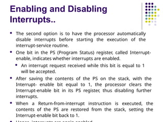 Enabling and Disabling
Interrupts..
 The second option is to have the processor automatically
disable interrupts before starting the execution of the
interrupt-service routine.
 One bit in the PS (Program Status) register, called Interrupt-
enable, indicates whether interrupts are enabled.
 An interrupt request received while this bit is equal to 1
will be accepted.
 After saving the contents of the PS on the stack, with the
Interrupt- enable bit equal to 1, the processor clears the
Interrupt-enable bit in its PS register, thus disabling further
interrupts.
 When a Return-from-interrupt instruction is executed, the
contents of the PS are restored from the stack, setting the
Interrupt-enable bit back to 1.
 