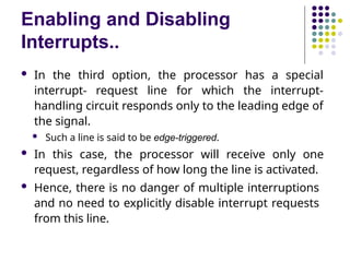 Enabling and Disabling
Interrupts..
 In the third option, the processor has a special
interrupt- request line for which the interrupt-
handling circuit responds only to the leading edge of
the signal.
 Such a line is said to be edge-triggered.
 In this case, the processor will receive only one
request, regardless of how long the line is activated.
 Hence, there is no danger of multiple interruptions
and no need to explicitly disable interrupt requests
from this line.
 
