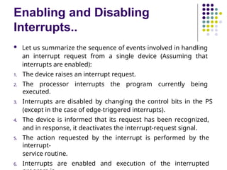 Enabling and Disabling
Interrupts..
 Let us summarize the sequence of events involved in handling
an interrupt request from a single device (Assuming that
interrupts are enabled):
1. The device raises an interrupt request.
2. The processor interrupts the program currently being
executed.
3. Interrupts are disabled by changing the control bits in the PS
(except in the case of edge-triggered interrupts).
4. The device is informed that its request has been recognized,
and in response, it deactivates the interrupt-request signal.
5. The action requested by the interrupt is performed by the
interrupt-
service routine.
6. Interrupts are enabled and execution of the interrupted
 