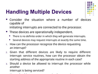 Handling Multiple Devices
 Consider the situation where a number of devices
capable of
initiating interrupts are connected to the processor.
 These devices are operationally independent.
 There is no definite order in which they will generate interrupts.
 Several devices may request interrupts at exactly the same time.
1. How can the processor recognize the device requesting
an interrupt?
2. Given that different devices are likely to require different
interrupt- service routines, how can the processor obtain the
starting address of the appropriate routine in each case?
3. Should a device be allowed to interrupt the processor while
another
interrupt is being serviced?
 