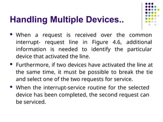 Handling Multiple Devices..
 When a request is received over the common
interrupt- request line in Figure 4.6, additional
information is needed to identify the particular
device that activated the line.
 Furthermore, if two devices have activated the line at
the same time, it must be possible to break the tie
and select one of the two requests for service.
 When the interrupt-service routine for the selected
device has been completed, the second request can
be serviced.
 