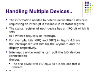 Handling Multiple Devices..
 The information needed to determine whether a device is
requesting an interrupt is available in its status register.
 The status register of each device has an IRQ bit which it
sets
to 1 when it requests an interrupt.
 For example, bits KIRQ and DIRQ in Figure 4.3 are
the interrupt request bits for the keyboard and the
display, respectively.
 Interrupt service routine can poll the I/O devices
connected to
the bus.
 The first device with IRQ equal to 1 is the one that is
serviced.
 