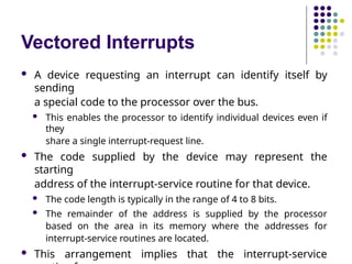 Vectored Interrupts
 A device requesting an interrupt can identify itself by
sending
a special code to the processor over the bus.
 This enables the processor to identify individual devices even if
they
share a single interrupt-request line.
 The code supplied by the device may represent the
starting
address of the interrupt-service routine for that device.
 The code length is typically in the range of 4 to 8 bits.
 The remainder of the address is supplied by the processor
based on the area in its memory where the addresses for
interrupt-service routines are located.
 This arrangement implies that the interrupt-service
 