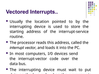 Vectored Interrupts..
 Usually the location pointed to by the
interrupting device is used to store the
starting address of the interrupt-service
routine.
 The processor reads this address, called the
interrupt vector, and loads it into the PC.
 In most computers, I/0 devices send
the interrupt-vector code over the
data bus.
 The interrupting device must wait to put
 