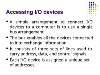 Accessing I/O devices
 A simple arrangement to connect I/O
devices to a computer is to use a single
bus arrangement.
 The bus enables all the devices connected
to it to exchange information.
 It consists of three sets of lines used to
carry address, data, and control signals.
 Each I/O device is assigned a unique set
of addresses.
 
