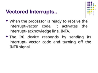 Vectored Interrupts..
 When the processor is ready to receive the
interrupt-vector code, it activates the
interrupt- acknowledge line, INTA.
 The I/0 device responds by sending its
interrupt- vector code and turning off the
INTR signal.
 
