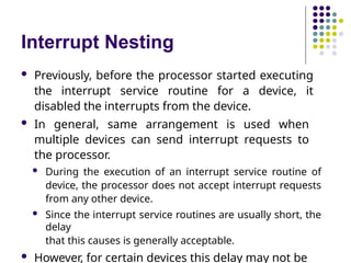 Interrupt Nesting
 Previously, before the processor started executing
the interrupt service routine for a device, it
disabled the interrupts from the device.
 In general, same arrangement is used when
multiple devices can send interrupt requests to
the processor.
 During the execution of an interrupt service routine of
device, the processor does not accept interrupt requests
from any other device.
 Since the interrupt service routines are usually short, the
delay
that this causes is generally acceptable.
 However, for certain devices this delay may not be
 