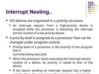 Interrupt Nesting..
 I/O devices are organized in a priority structure.
 An interrupt request from a high-priority device is
accepted while the processor is executing the interrupt
service routine of a low priority device.
 A priority level is assigned to a processor that can be
changed under program control.
 Priority level of a processor is the priority of the program
that is
currently being executed.
 When the processor starts executing the interrupt service
routine of a device, its priority is raised to that of the
device.
 If the device sending an interrupt request has a higher
 