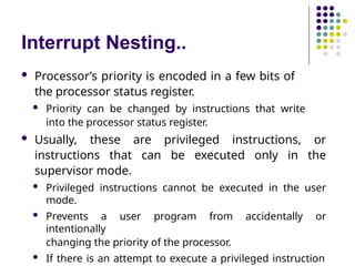 Interrupt Nesting..
 Processor’s priority is encoded in a few bits of
the processor status register.
 Priority can be changed by instructions that write
into the processor status register.
 Usually, these are privileged instructions, or
instructions that can be executed only in the
supervisor mode.
 Privileged instructions cannot be executed in the user
mode.
 Prevents a user program from accidentally or
intentionally
changing the priority of the processor.
 If there is an attempt to execute a privileged instruction
 