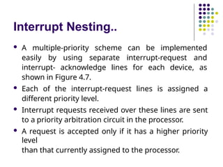 Interrupt Nesting..
 A multiple-priority scheme can be implemented
easily by using separate interrupt-request and
interrupt- acknowledge lines for each device, as
shown in Figure 4.7.
 Each of the interrupt-request lines is assigned a
different priority level.
 Interrupt requests received over these lines are sent
to a priority arbitration circuit in the processor.
 A request is accepted only if it has a higher priority
level
than that currently assigned to the processor.
 