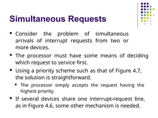 Simultaneous Requests
 Consider the problem of simultaneous
arrivals of interrupt requests from two or
more devices.
 The processor must have some means of deciding
which request to service first.
 Using a priority scheme such as that of Figure 4.7,
the solution is straightforward.
 The processor simply accepts the request having the
highest priority.
 If several devices share one interrupt-request line,
as in Figure 4.6, some other mechanism is needed.
 