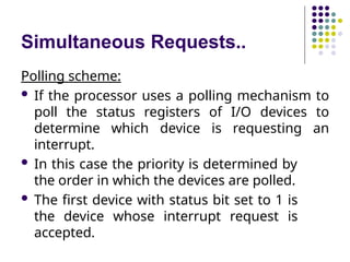 Simultaneous Requests..
Polling scheme:
 If the processor uses a polling mechanism to
poll the status registers of I/O devices to
determine which device is requesting an
interrupt.
 In this case the priority is determined by
the order in which the devices are polled.
 The first device with status bit set to 1 is
the device whose interrupt request is
accepted.
 