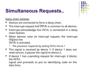 Simultaneous Requests..
Daisy chain scheme:
 Devices are connected to form a daisy chain.
 The interrupt-request line INTR is common to all devices
 Interrupt-acknowledge line INTA is connected in a daisy-
chain fashion.
 When devices raise an interrupt request, the interrupt-
request line
INTR is activated.
 The processor responds by setting INTA line to 1
 This signal is received by device 1; if device 1 does not
need service, it passes the signal to device 2.
 If device 1 has a pending request for interrupt, it blocks
the INTA
signal and proceeds to put its identifying code on the
data lines.
 