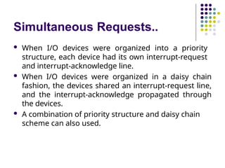 Simultaneous Requests..
 When I/O devices were organized into a priority
structure, each device had its own interrupt-request
and interrupt-acknowledge line.
 When I/O devices were organized in a daisy chain
fashion, the devices shared an interrupt-request line,
and the interrupt-acknowledge propagated through
the devices.
 A combination of priority structure and daisy chain
scheme can also used.
 